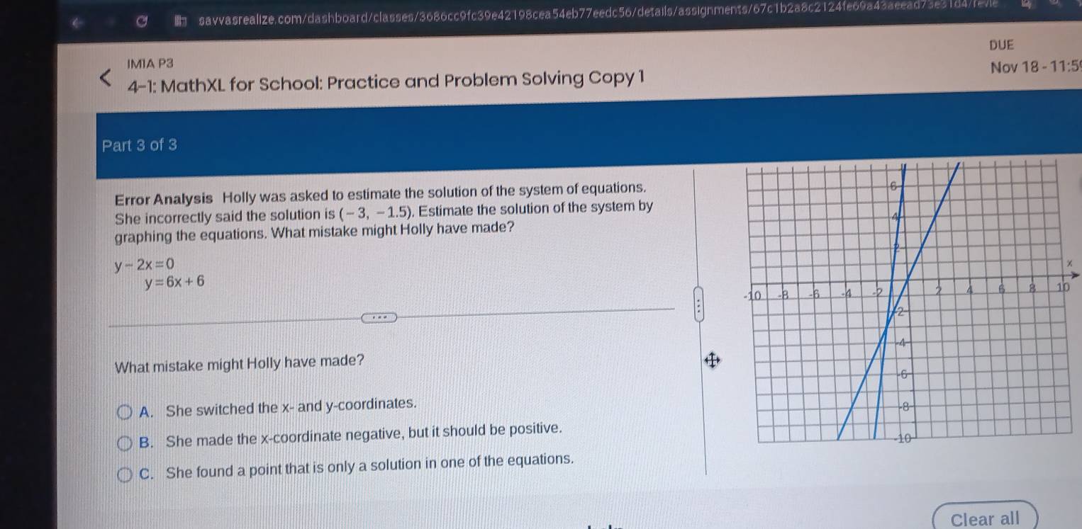 DUE
IM1A P3
4-1: MathXL for School: Practice and Problem Solving Copy 1 Nov 18 - 11:5
Part 3 of 3
Error Analysis Holly was asked to estimate the solution of the system of equations.
She incorrectly said the solution is (-3,-1.5). Estimate the solution of the system by
graphing the equations. What mistake might Holly have made?
y-2x=0
y=6x+6
What mistake might Holly have made?
A. She switched the x - and y-coordinates.
B. She made the x-coordinate negative, but it should be positive.
C. She found a point that is only a solution in one of the equations.
Clear all