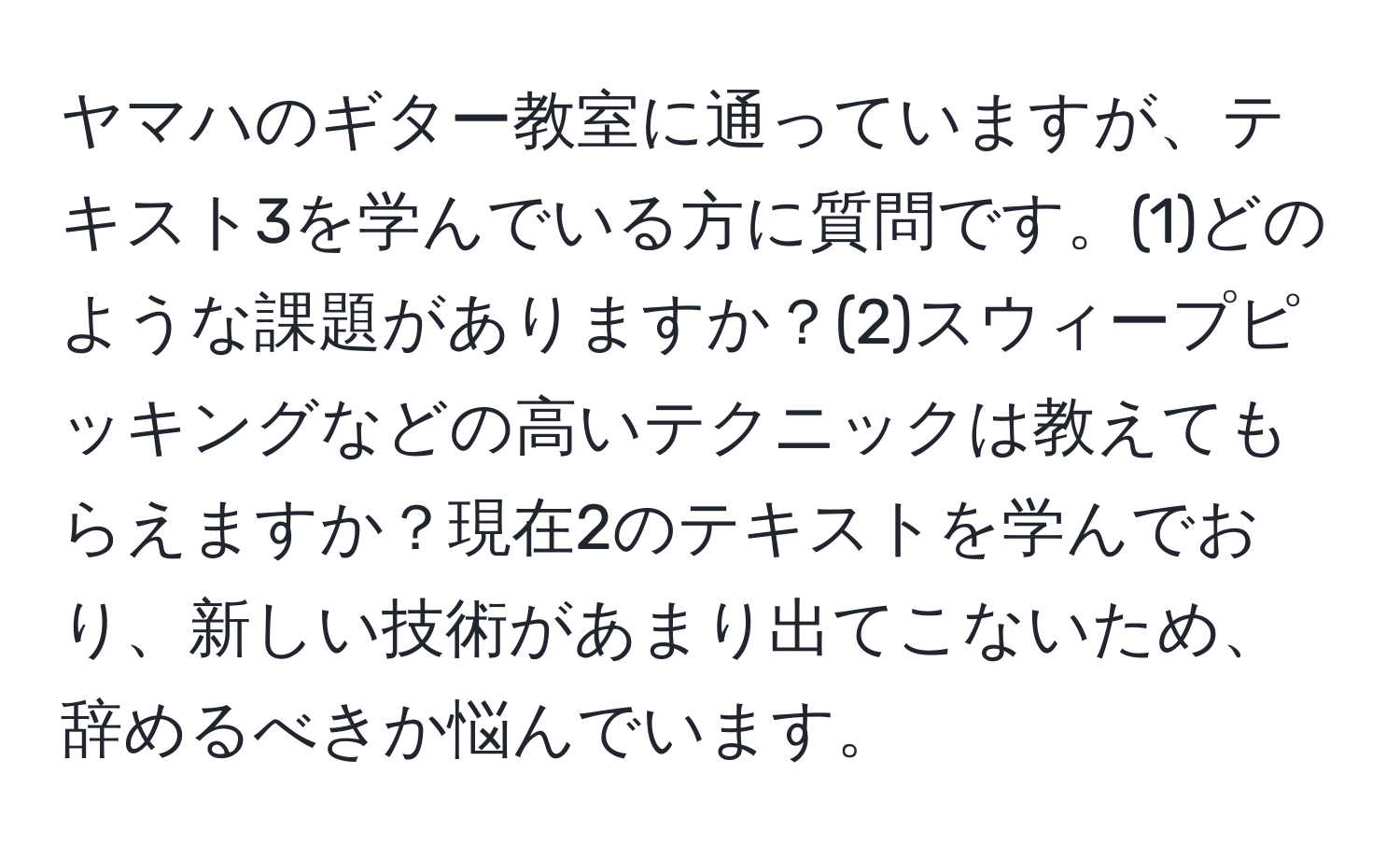 ヤマハのギター教室に通っていますが、テキスト3を学んでいる方に質問です。(1)どのような課題がありますか？(2)スウィープピッキングなどの高いテクニックは教えてもらえますか？現在2のテキストを学んでおり、新しい技術があまり出てこないため、辞めるべきか悩んでいます。