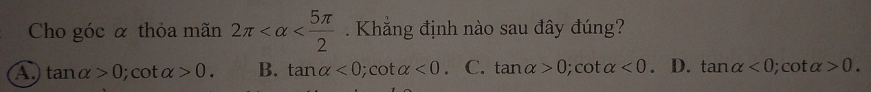 Cho góc α thỏa mãn 2π . Khẳng định nào sau đây đúng?
a tan alpha >0 ); cot alpha >0. B. tan alpha <0</tex>; cot alpha <0</tex> C. tan alpha >0; cot alpha <0</tex> D. tan alpha <0</tex>; cot alpha >0.