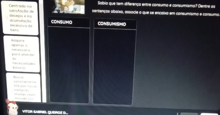 Sabia que tem diferença entre consumo e consumismo? Dentre as 
Centrado na sentenças abaixo, associe o que se encaixa em consumismo e consumo. 
satisfação de 
3 
desejos e na 
acumulação CONSUMO CONSUMISMO 
excessiva de 
bens 
Adquire 
apenas o 
necessário 
para atender 
às 
necessidades 
básicas 
Busca 
constantème 
nte por novas 
compras 
myitas vezes 
movido por 
VITOR GABRIEL QUEIROZ D...