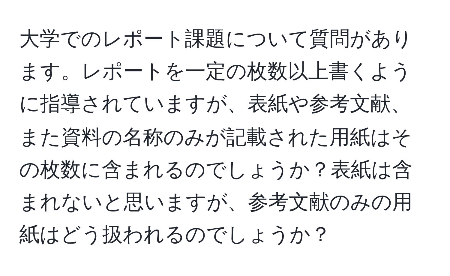 大学でのレポート課題について質問があります。レポートを一定の枚数以上書くように指導されていますが、表紙や参考文献、また資料の名称のみが記載された用紙はその枚数に含まれるのでしょうか？表紙は含まれないと思いますが、参考文献のみの用紙はどう扱われるのでしょうか？