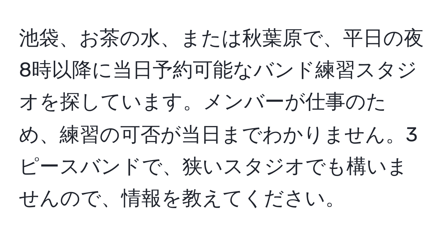 池袋、お茶の水、または秋葉原で、平日の夜8時以降に当日予約可能なバンド練習スタジオを探しています。メンバーが仕事のため、練習の可否が当日までわかりません。3ピースバンドで、狭いスタジオでも構いませんので、情報を教えてください。