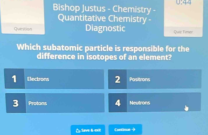 0:44 
Bishop Justus - Chemistry -
Quantitative Chemistry -
Question Diagnostic Quiz Timer
Which subatomic particle is responsible for the
difference in isotopes of an element?
1 Electrons 2 Positrons
4
3 Protons Neutrons
Save & exit Continue