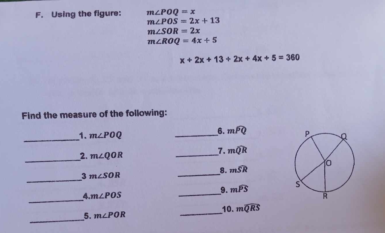 Using the figure: m∠ POQ=x
m∠ POS=2x+13
m∠ SOR=2x
m∠ ROQ=4x+5
x+2x+13+2x+4x+5=360
Find the measure of the following: 
6. mwidehat PQ
_1. m∠ POQ _ 
_2. m∠ QOR
_7. mwidehat QR
_
3m∠ SOR
__8. mwidehat SR
__9. mwidehat PS
_ 
4. m∠ POS
_ 
5. m∠ POR _10. mwidehat QRS