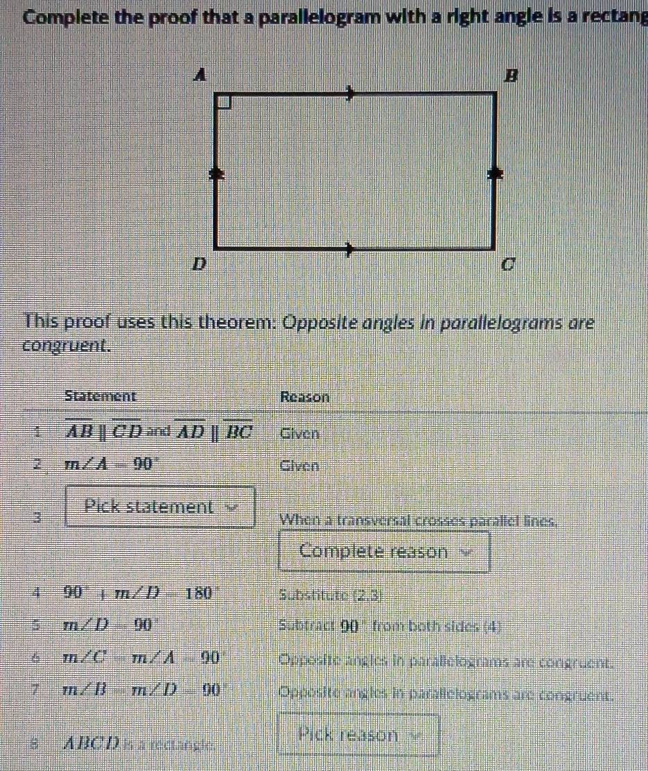 Complete the proof that a parallelogram with a right angle is a rectang 
This proof uses this theorem: Opposite angles in parallelograms are 
congruent. 
Statement Reason 
1 overline ABparallel overline CD and overline ADparallel overline BC Given 
2 m∠ A=90° Given 
3 Pick statement When a transversal crosses parallel lines. 
Complete reason 2 
4 90°+m∠ D=180° Substitute (2,3)
5 m∠ D=90° Subtract 90° from both sides (4) 
6 m∠ C=m∠ A=90 Opposite angles in parallelograms are congruent. 
7 m∠ B=m∠ D=90° Opposite angles in parallelograms are congruent. 
8 ABCD is a rectangle. 
Pick reason