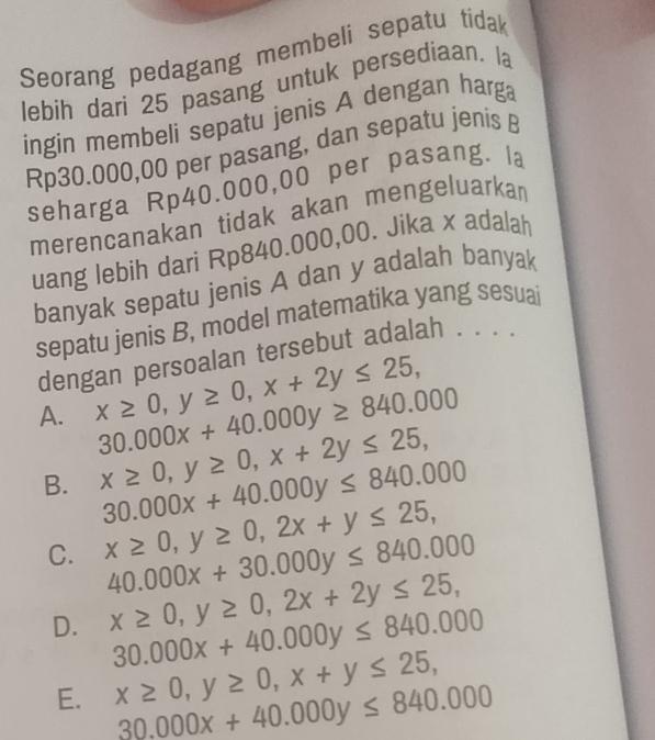 Seorang pedagang membeli sepatu tídak
lebih dari 25 pasang untuk persediaan. la
ingin membeli sepatu jenis A dengan harga
Rp30.000,00 per pasang, dan sepatu jenis B
seharga Rp40.000,00 per pasang. la
merencanakan tidak akan mengeluarkan
uang lebih dari Rp840.000,00. Jika x adalah
banyak sepatu jenis A dan y adalah banyak
sepatu jenis B, model matematika yang sesuai
dengan persoalan tersebut adalah . . . .
A. x≥ 0, y≥ 0, x+2y≤ 25,
30.000x+40.000y≥ 840.000
B. x≥ 0, y≥ 0, x+2y≤ 25,
30.000x+40.000y≤ 840.000
C. x≥ 0, y≥ 0, 2x+y≤ 25,
40.000x+30.000y≤ 840.000
D. x≥ 0, y≥ 0, 2x+2y≤ 25,
30.000x+40.000y≤ 840.000
E. x≥ 0, y≥ 0, x+y≤ 25,
30.000x+40.000y≤ 840.000