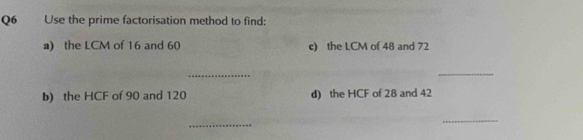 Use the prime factorisation method to find: 
a) the LCM of 16 and 60 c) the LCM of 48 and 72
_ 
_ 
b) the HCF of 90 and 120 d) the HCF of 28 and 42
_ 
_