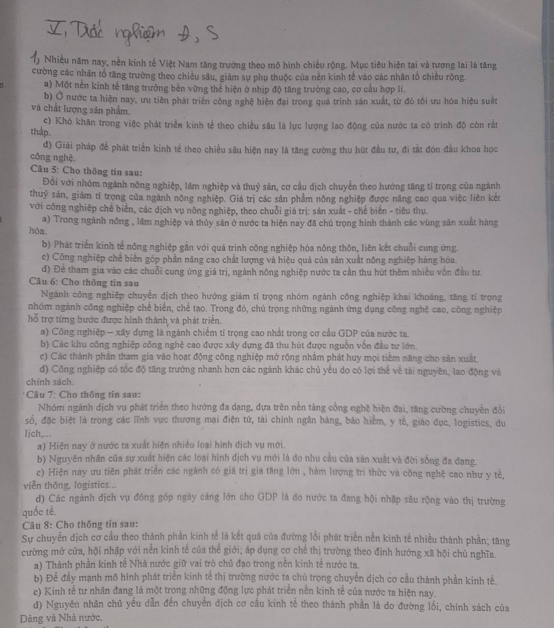 Nhiều năm nay, nền kinh tế Việt Nam tăng trưởng theo mô hinh chiều rộng. Mục tiêu hiện tại và tương lai là tăng
cường các nhân tổ tăng trưởng theo chiều sâu, giảm sự phụ thuộc của nền kinh tế vào các nhân tổ chiều rộng.
11 a) Một nền kinh tể tăng trường bền vững thể hiện ở nhịp độ tăng trưởng cao, cơ cấu hợp lí.
b) Ở nước ta hiện nay, ưu tiên phát triên công nghệ hiện đại trong quả trình sản xuất, từ đó tổi ưu hóa hiệu suất
và chất lượng sản phẩm.
c) Khó khăn trong việc phát triển kinh tể theo chiều sâu là lực lượng lao động của nước ta có trình độ còn rắt
thấp.
d) Giải pháp đề phát triền kinh tể theo chiều sâu hiện nay là tăng cường thu hút đầu tư, đi tắt đón đầu khoa học
công nghệ.
Câu 5: Cho thông tin sau:
Đồi với nhóm ngành nông nghiệp, lâm nghiệp và thuỷ sản, cơ cầu dịch chuyễn theo hướng tăng tỉ trọng của ngành
thuỷ sản, giảm tỉ trọng của ngảnh nông nghiệp. Giá trị các sản phẩm nông nghiệp được năng cao qua việc liên kết
với công nghiệp chế biển, các dịch vụ nông nghiệp, theo chuỗi giá trị: sản xuất - chế biến - tiêu thụ.
a) Trong ngành nông , lâm nghiệp và thủy sản ở nước ta hiện nay đã chú trọng hình thành các vùng sản xuất hàng
hóa.
b) Phát triển kinh tế nông nghiệp gần với quá trình công nghiệp hóa nông thôn, liên kết chuỗi cung ứng.
c) Công nghiệp chể biển góp phần nâng cao chất lượng và hiệu quả của sản xuất nông nghiệp hảng hóa.
d) Đề tham gia vào các chuỗi cung ứng giá trị, ngành nông nghiệp nước ta cần thu hút thêm nhiều vốn đầu tư.
Câu 6: Cho thông tin sau
Ngành công nghiệp chuyển dịch theo hướng giảm tỉ trọng nhóm ngành công nghiệp khai khoáng, tăng tỉ trọng
nhóm ngành công nghiệp chể biển, chể tạo. Trong đó, chú trọng những ngành ứng dụng công nghệ cao, công nghiệp
hỗ trợ từng bước được hình thành và phát triển.
a) Công nghiệp - xây dựng là ngành chiếm tỉ trọng cao nhất trong cơ cầu GDP của nước ta.
b) Các khu công nghiệp công nghệ cao được xây dựng đã thu hút được nguồn vốn đầu tư lớn.
c) Các thành phần tham gia vào hoạt động công nghiệp mở rộng nhằm phát huy mọi tiềm năng cho sản xuất.
d) Công nghiệp có tốc độ tăng trưởng nhanh hơn các ngành khác chủ yếu do có lợi thể về tài nguyên, lao động và
chính sách.
*  Câu 7: Cho thông tin sau:
Nhóm ngành dịch vụ phát triển theo hướng đa dạng, dựa trên nền tâng cổng nghệ hiện đại, tăng cường chuyển đổi
số, đặc biệt là trong các lĩnh vực thương mại điện tử, tài chính ngân hàng, bảo hiểm, y tế, giáo dục, logistics, du
ljch,...
a) Hiện nay ở nước ta xuất hiện nhiều loại hình dịch vụ mới.
b) Nguyên nhân của sự xuất hiện các loại hình dịch vụ mới là do nhu cầu của sản xuất và đời sống đa dạng.
c) Hiện nay ưu tiên phát triển các ngành có giá trị gia tăng lớn , hàm lượng trí thức và công nghệ cao như y tể,
viễn thông. logistics...
d) Các ngành dịch vụ đóng góp ngày cảng lớn cho GDP là do nước ta đang hội nhập sâu rộng vào thị trường
quốc tế.
Câu 8: Cho thông tin sau:
Sự chuyển địch cơ cầu theo thành phản kinh tế là kết quả của đường lối phát triền nền kinh tế nhiều thành phần; tăng
cường mở cửa, hội nhập với nền kinh tế của thể giới; áp dụng cơ chế thị trường theo định hướng xã hội chủ nghĩa.
a) Thành phần kinh tế Nhà nước giữ vai trò chủ đạo trong nền kinh tế nước ta.
b) Để đầy mạnh mô hinh phát triển kinh tế thị trường nước ta chú trọng chuyển dịch cơ cầu thành phần kinh tế.
c) Kinh tế tư nhân đang là một trong những động lực phát triển nền kỉnh tế của nước ta hiện nay.
d) Nguyên nhân chủ yếu dẫn đến chuyền dịch cơ cấu kinh tể theo thành phần là do đường lối, chính sách của
Dảng và Nhà nước.