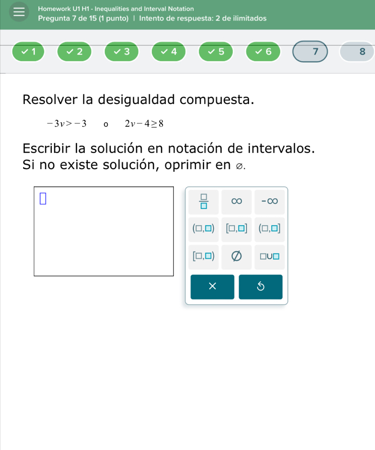 Homework U1 H1 - Inequalities and Interval Notation 
Pregunta 7 de 15 (1 punto) | Intento de respuesta: 2 de ilimitados
1 2 3 4 5 6 7 8
Resolver la desigualdad compuesta.
-3v>-3 0 2v-4≥ 8
Escribir la solución en notación de intervalos. 
Si no existe solución, oprimir en £.
 □ /□   C O -∞
(□ ,□ ) [□ ,□ ] (□ ,□ ]
[□ ,□ ) □ U□
×