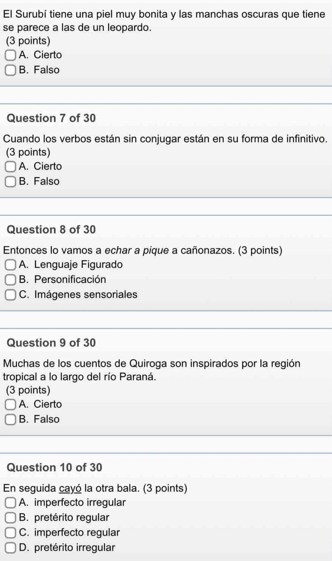 El Surubí tiene una piel muy bonita y las manchas oscuras que tiene
se parece a las de un leopardo.
(3 points)
A. Cierto
B. Falso
Question 7 of 30
Cuando los verbos están sin conjugar están en su forma de infinitivo.
(3 points)
A. Cierto
B. Falso
Question 8 of 30
Entonces lo vamos a echar a pique a cañonazos. (3 points)
A. Lenguaje Figurado
B. Personificación
C. Imágenes sensoriales
Question 9 of 30
Muchas de los cuentos de Quiroga son inspirados por la región
tropical a lo largo del río Paraná.
(3 points)
A. Cierto
B. Falso
Question 10 of 30
En seguida cayó la otra bala. (3 points)
A. imperfecto irregular
B. pretérito regular
C. imperfecto regular
D. pretérito irregular