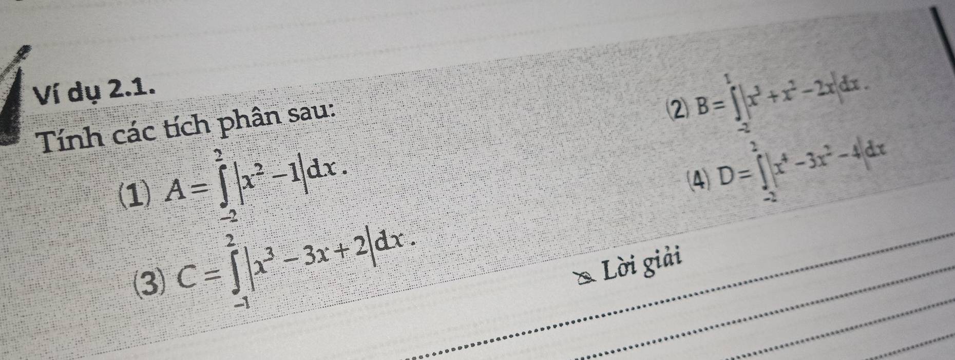 Ví dụ 2.1. 
Tính các tích phân sau: 
② B=∈tlimits _- π /2 ^1|x^3+x^2-2x|dx. 
(1) A=∈tlimits _(-2)^2|x^2-1|dx. 
(4) D=∈tlimits _(-2)^+|x^4-3x^2-4|dx
3) C=∈tlimits _(-1)^2|x^3-3x+2|dx. 
Lời giải