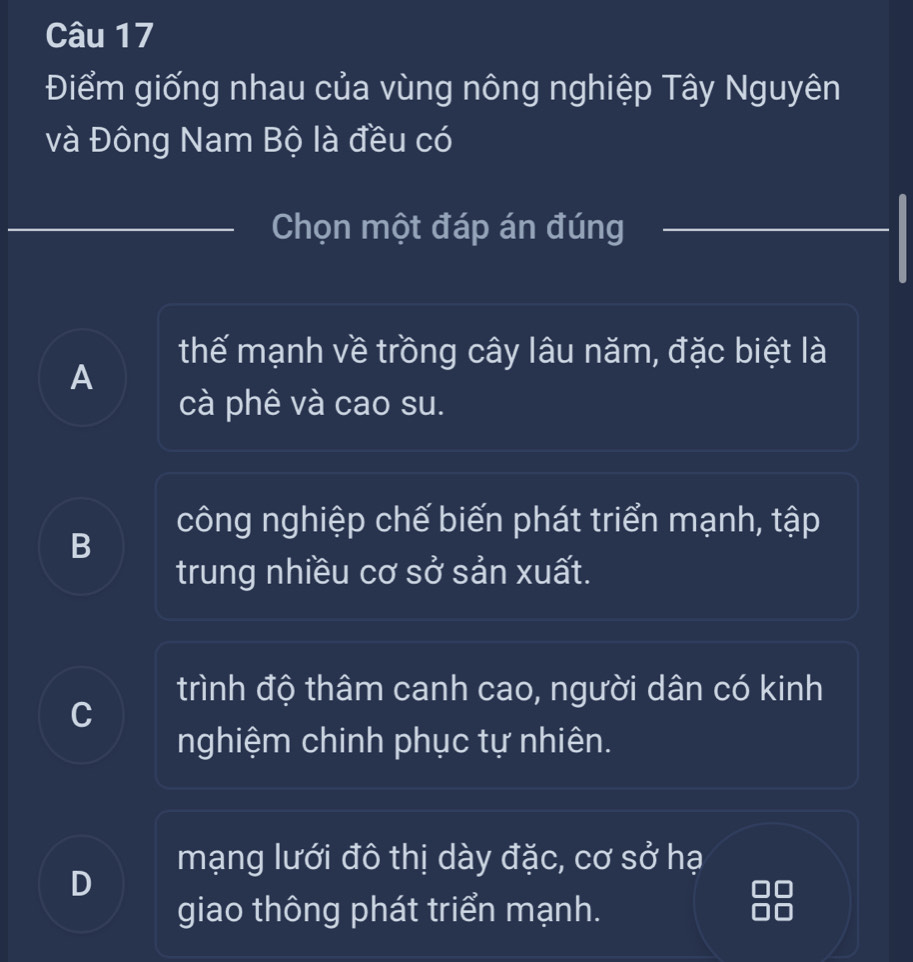 Điểm giống nhau của vùng nông nghiệp Tây Nguyên
và Đông Nam Bộ là đều có
Chọn một đáp án đúng
thế mạnh về trồng cây lâu năm, đặc biệt là
A
cà phê và cao su.
công nghiệp chế biến phát triển mạnh, tập
B
trung nhiều cơ sở sản xuất.
trình độ thâm canh cao, người dân có kinh
C
nghiệm chinh phục tự nhiên.
mạng lưới đô thị dày đặc, cơ sở hạ
D
giao thông phát triển mạnh.