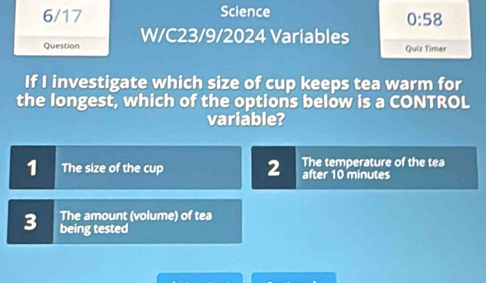 6/17 Science
0:58 
Question W/C23/9/2024 Variables
Quiz Timer
If I investigate which size of cup keeps tea warm for
the longest, which of the options below is a CONTROL
variable?
2 The temperature of the tea
1 The size of the cup after 10 minutes
The amount (volume) of tea
3 being tested