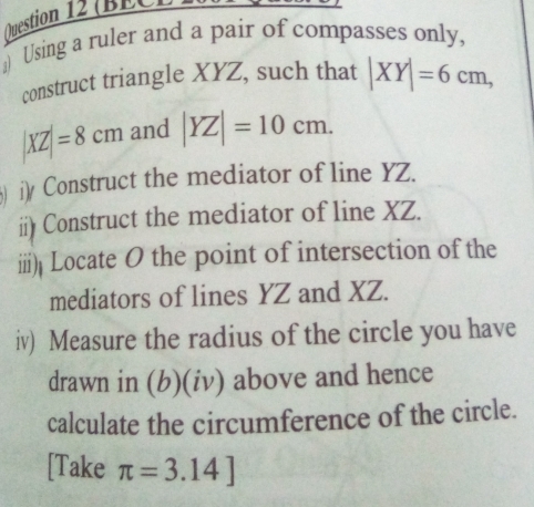 Ogestion 12 (BEC
Using a ruler and a pair of compasses only,
construct triangle XYZ, such that |XY|=6cm,
|XZ|=8cm and |YZ|=10cm. 
iy Construct the mediator of line YZ..
ii) Construct the mediator of line XZ.
iii) Locate O the point of intersection of the
mediators of lines YZ and XZ.
iv) Measure the radius of the circle you have
drawn in (b)(iv) above and hence
calculate the circumference of the circle.
[Take π =3.14]