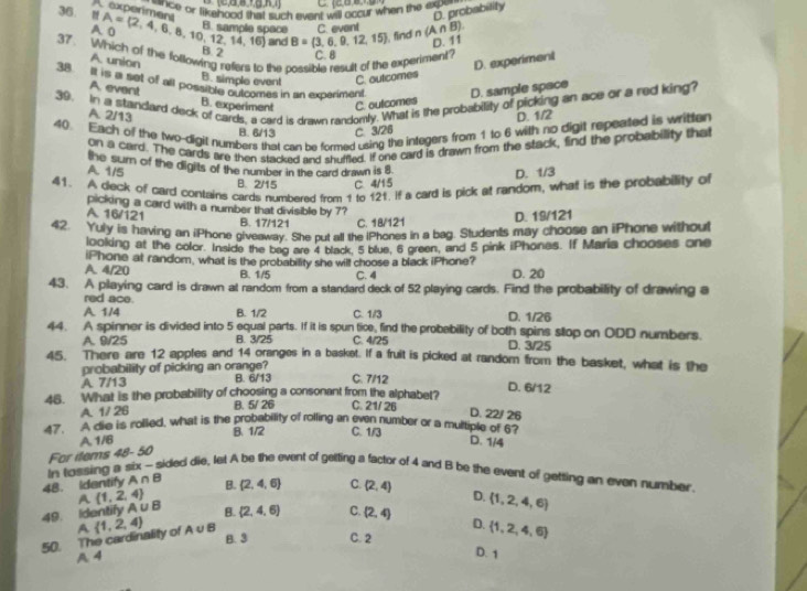 2,a,B,1,a,k,1          
==nce or likehood shat such evant will occur when the exp===
A experiment
D. probability
36. " A= 2,4,6,8,10,12,14,16 and B= 3,6,9,12,15 , find n (A∩ B)
B. sampla space
a C. event
D. 11
37. Which of the following refers to the possible result of the experiment?
B. 2
A union
C. 8
D. experiment
B. simple event C. outcomes
38 It is a set of all possible outcomes in an experiment. D. sample space
A event
39. In a standard deck of cards, a card is drawn randomly. What is the probability of picking an ace or a red king?
B. experiment C. outcomes
A 2/13 D. 1/2
40. Each of the two-digit numbers that can be formed using the integers from 1 to 6 with no digit repeated is written
B. 6/13 C 3/26
on a card. The cards are then stacked and shuffled. If one card is drawn from the stack, find the probabillity that
A. 1/5 the sum of the digits of the number in the card drawn is 8
B. 2/15 C. 4/15 D. 1/3
41. A deck of card contains cards numbered from 1 to 121. If a card is pick at random, what is the probability of
picking a card with a number that divisible by 7?
A. 16/121 B. 17/121 C. 18/121 D. 19/121
42. Yuly is having an iPhone giveaway. She put all the iPhones in a bag. Students may choose an iPhone without
looking at the color. Inside the beg are 4 black, 5 blue, 6 green, and 5 pink iPhones. If Maria chooses one
iPhone at random, what is the probability she will choose a black iPhone?
A. 4/20 B. 1/5 C. 4 D. 20
43. A playing card is drawn at random from a standard deck of 52 playing cards. Find the probability of drawing a
red ace.
A 1/4 B. 1/2 C. 1/3 D. 1/26
44. A spinner is divided into 5 equal parts. If it is spun tice, find the probebility of both spins slop on ODD numbers.
A. 9/25 B. 3/25 C. 4/25 D. 3/25
45. There are 12 apples and 14 oranges in a basket. If a fruit is picked at random from the basket, what is the
probability of picking an orange?
A 7/13 B. 6/13 C. 7/12
D. 6/12
46. What is the probability of choosing a consonant from the alphabet? C. 21/ 26
A. 1/ 26 B. 5/ 26
D. 22/ 26
47. A die is rolled, what is the probability of rolling an even number or a multiple of 67
A 1/6 B. 1/2 C. 1/3
D. 1/4
48. Identify A r In tossing a six For items 48-50
sided die, let A be the event of gelting a factor of 4 and B be the event of getting an even number^ B.  2,4,6 C. (2,4) D.  1,2,4,6
A  1,2,4
49. Identify A∪ B B.  2,4,6 C. (2,4) D.  1,2,4,6
A  1,2,4
50. The cardinality of A v B B. 3 C. 2
A 4
D. 1