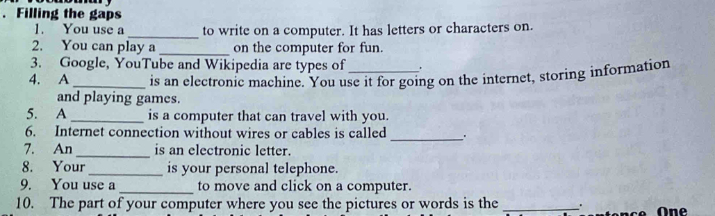 Filling the gaps 
1. You use a _to write on a computer. It has letters or characters on. 
2. You can play a_ on the computer for fun. 
3. Google, YouTube and Wikipedia are types of . 
4. A _is an electronic machine. You use it for going on the internet, storing information 
and playing games. 
5. A _is a computer that can travel with you. 
6. Internet connection without wires or cables is called _. 
7. An _is an electronic letter. 
8. Your _is your personal telephone. 
9. You use a_ to move and click on a computer. 
10. The part of your computer where you see the pictures or words is the _. One