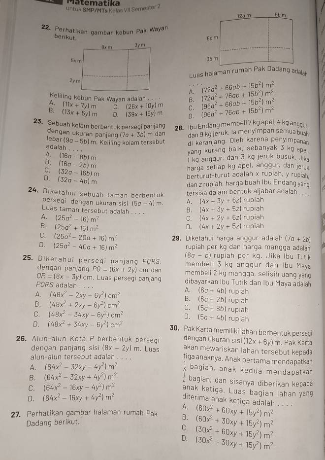 Matematika
untuk SMP/MTs Kelas VII Semester 2
22. Perhatikan gambar kebun Pak Wayan
berikut. 
Luas halaman rumah Pak Dadang adalah
A. (72a^2+66ab+15b^2)m^2
Keliling kebun Pak Wayan adalah . . . B. (72a^2+76ab+15b^2)m^2
A. (11x+7y)m C. (26x+10y)m C. (96a^2+66ab+15b^2)m^2
B. (13x+5y)m D. (39x+15y)m D. (96a^2+76ab+15b^2)m^2
23. Sebuah kolam berbentuk persegi panjang 28. Ibu Endang membeli 7 kg apel, 4 kg anggur,
dengan ukuran panjang (7a+3b) m dan dan 9 kg jeruk. la menyimpan semua buah
lebar (9a-5b)m. Keliling kolam tersebut di keranjang. Oleh karena penyimpanan
adalah_
A. (16a-8b)m
yang kurang baik, sebanyak 3 kg apel.
B. (16a-2b)m
1 kg anggur, dan 3 kg jeruk busuk. Jika
C. (32a-16b)m
harga setiap kg apel, anggur, dan jeruk
D. (32a-4b)m
berturut-turut adalah x rupiah, y rupiah,
dan z rupiah, harga buah Ibu Endang yang
24. Diketahui sebuah taman berbentuk tersisa dalam bentuk aljabar adalah . ..
persegi dengan ukuran sisi (5a-4)m. A. (4x+3y+6z) rupiah
Luas taman tersebut adalah . . . . B. (4x+3y+5z) rupiah
A. (25a^2-16)m^2 (4x+2y+6z) rupiah
C.
B. (25a^2+16)m^2 D. (4x+2y+5z) rupiah
C. (25a^2-20a+16)m^2
29. Diketahui harga anggur adalah (7a+2b)
D. (25a^2-40a+16)m^2 rupiah per kg dan harga mangga adalah
(8a-b) rupiah per kg. Jika Ibu Tutik
25. Diketahui persegi panjang PQRS. membeli 3 kg anggur dan Ibu Maya
dengan panjang PQ=(6x+2y)cm dan membeli 2 kg mangga, selisih uang yang
OR=(8x-3y)cm. Luas persegi panjang dibayarkan Ibu Tutik dan Ibu Maya adalah
PQRS adalah . . .
A. (6a+4b) rupiah
A. (48x^2-2xy-6y^2)cm^2 B. (6a+2b) rupiah
B. (48x^2+2xy-6y^2)cm^2 C. (5a+8b) rupiah
C. (48x^2-34xy-6y^2)cm^2 D. (5a+4b) rupiah
D. (48x^2+34xy-6y^2)cm^2 30. Pak Karta memiliki lahan berbentuk persegi
26. Alun-alun Kota P berbentuk persegi dengan ukuran sisi (12x+6y)m. Pak Karta
dengan panjang sisi (8x-2y)m. Luas akan mewariskan lahan tersebut kepada
alun-alun tersebut adalah . . . . tiga anaknya. Anak pertama mendapatkan
A. (64x^2-32xy-4y^2)m^2  1/3  bagian, anak kedua mendapatkan
B. (64x^2-32xy+4y^2)m^2  1/4  bagian, dan sisanya diberikan kepada
C. (64x^2-16xy-4y^2)m^2
anak ketiga. Luas bagian lahan yang
D. (64x^2-16xy+4y^2)m^2
diterima anak ketiga adalah . . . 
A.
27. Perhatikan gambar halaman rumah Pak B. (60x^2+60xy+15y^2)m^2
Dadang berikut.
C. (60x^2+30xy+15y^2)m^2
D. (30x^2+60xy+15y^2)m^2
(30x^2+30xy+15y^2)m^2