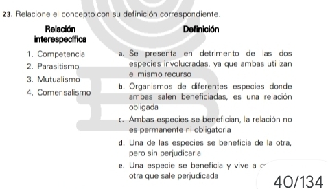 Relacione el concepto con su definición correspondiente.
Relación Definición
interespecífica
1. Competencia a. Se presenta en detrimento de las dos
2. Parasitismo especies involucradas, ya que ambas utilizan
3. Mutualismo el mismo recurso
4. Comensalismo b. Organismos de diferentes especies donde
ambas salen beneficiadas, es una relación
obligada
c. Ambas especies se benefician, la relación no
es permanente ni obligatoria
d. Una de las especies se beneficia de la otra,
pero sin perjudicarla
e. Una especie se beneficia y vive a c
otra que sale perjudicada 40/134