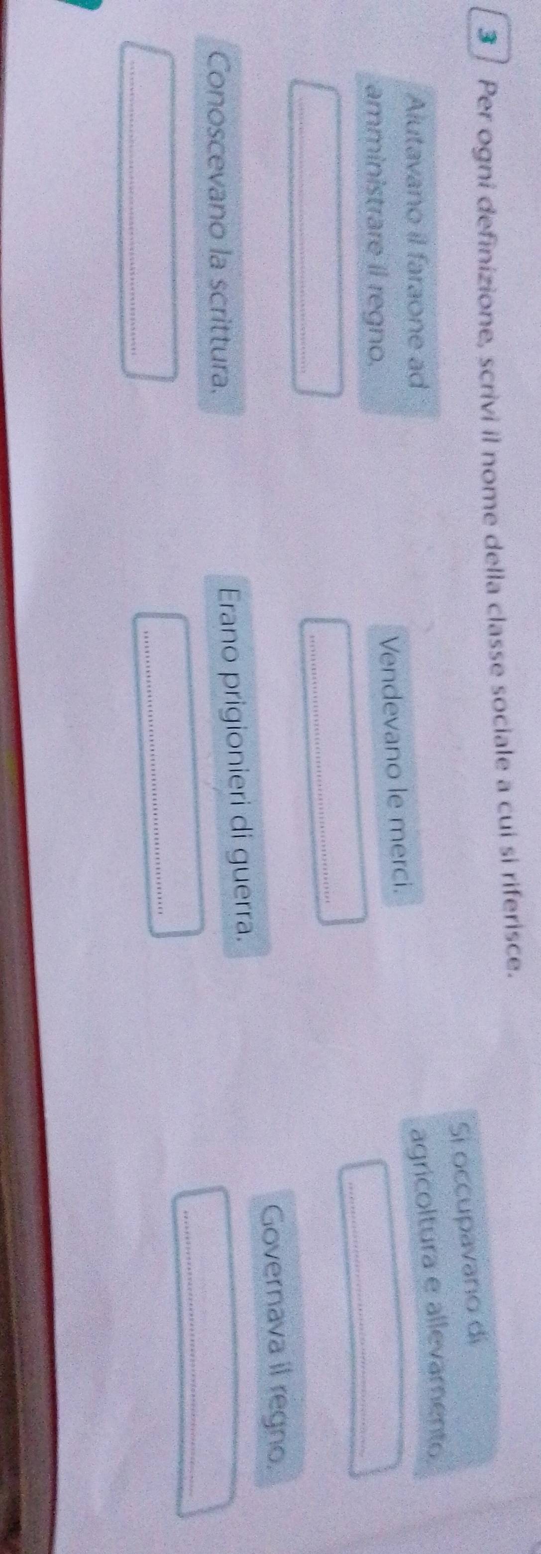 Per ogni definizione, scrivi il nome della classe sociale a cui si riferisce. 
Si occupavano di 
Alutavano il faraone ad 
_ 
amministrare il regno. Vendevano le merci. agricoltura e allevamento 
_ 
_ 
Governava il regno. 
Conoscevano la scrittura. 
Erano prigionieri di guerra. 
_ 
_ 
_