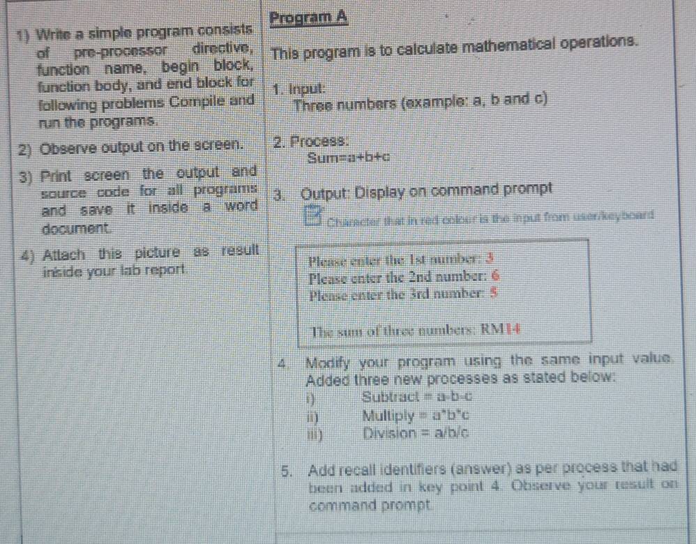 Write a simple program consists Program A 
of pre-processor directive, 
function name, begin block, This program is to calculate mathematical operations. 
function body, and end block for 1. Input: 
following problems Compile and Three numbers (example: a, b and c) 
run the programs. 
2) Observe output on the screen. 2. Process: 
Sur overline  =a+b+c
3) Print screen the output and 
source code for all programs 3. Output: Display on command prompt 
and save it inside a word . 
document. Character that in red colour is the input from user/keyboard 
4) Attach this picture as result 
inside your lab report Please enter the 1st number: 3
Please enter the 2nd number: 6 
Plense enter the 3rd number: $ 
The sum of three numbers: RM14
4. Modify your program using the same input value. 
Added three new processes as stated below: 
1 Subtract =a· b· c
ii) Multiply =a^*b^*c
') Division =a/b/c
5. Add recall identifiers (answer) as per process that had 
been added in key point 4. Observe your result on 
command prompt.