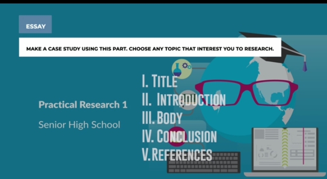 ESSAY 
MAKE A CASE STUDY USING THIS PART, CHOOSE ANY TOPIC THAT INTEREST YOU TO RESEARCH. 
1. Title 
Practical Research 1 II. Introduction 
Senior High School III. BODY 
IV. CONCLUSION 
V. REFERENCES