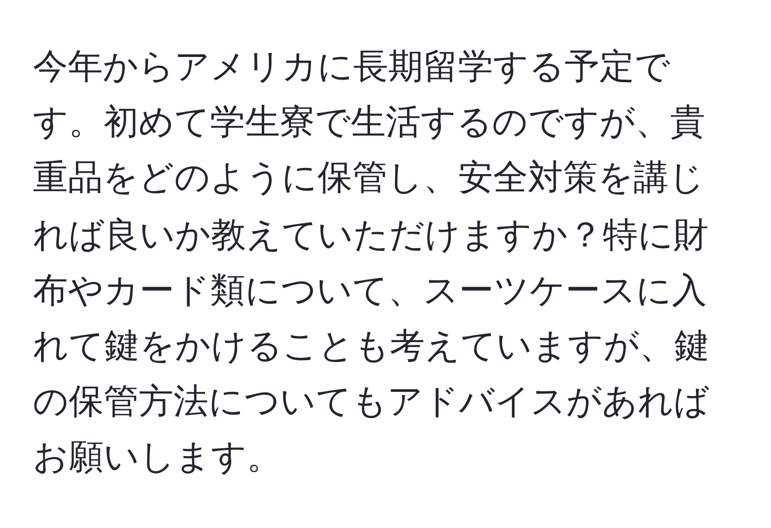 今年からアメリカに長期留学する予定です。初めて学生寮で生活するのですが、貴重品をどのように保管し、安全対策を講じれば良いか教えていただけますか？特に財布やカード類について、スーツケースに入れて鍵をかけることも考えていますが、鍵の保管方法についてもアドバイスがあればお願いします。