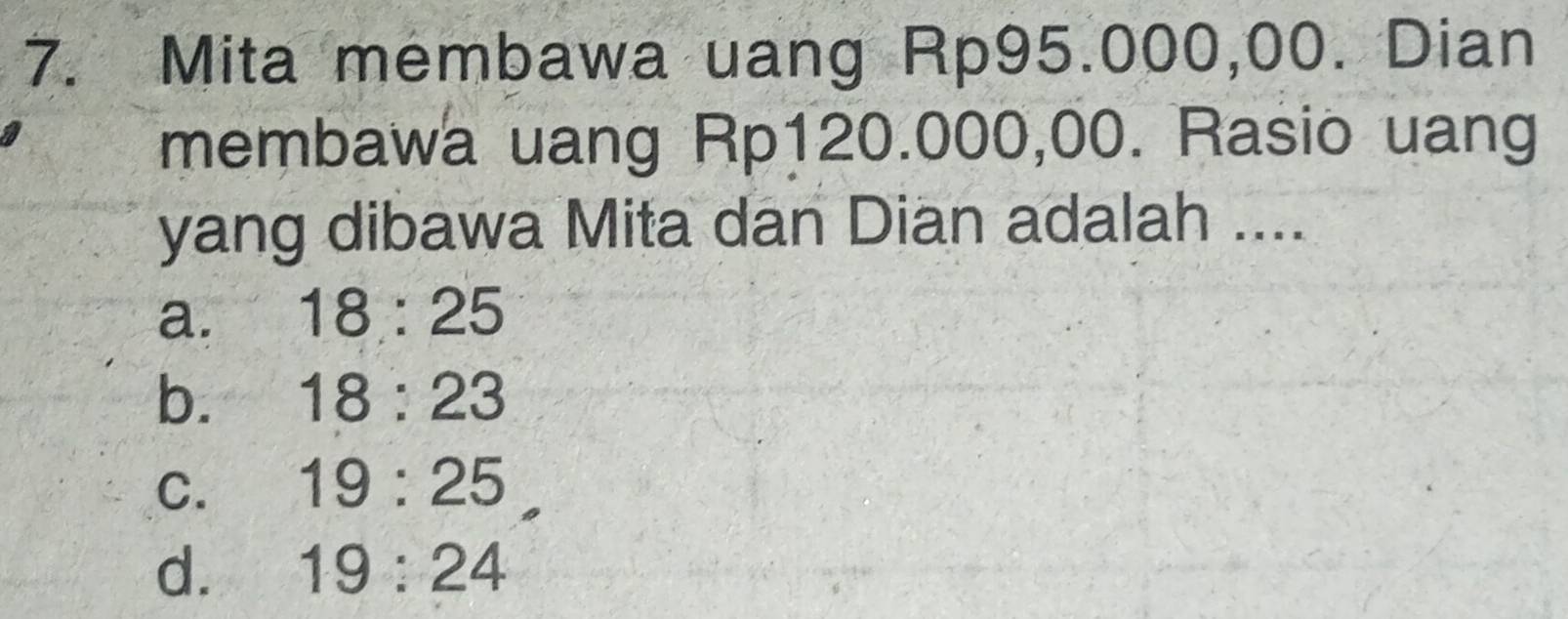 Mita membawa uang Rp95.000,00. Dian
membawa uang Rp120.000,00. Rasio uang
yang dibawa Mita dan Dian adalah ....
a. 18:25
b. 18:23
C. 19:25
d. 19:24