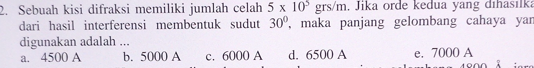 Sebuah kisi difraksi memiliki jumlah celah 5* 10^5 □ grs /m h. Jika orde kedua yang dıhasılka
dari hasil interferensi membentuk sudut 30° , maka panjang gelombang cahaya yan
digunakan adalah ...
a. 4500 A b. 5000 A c. 6000 A d. 6500 A
e. 7000 A