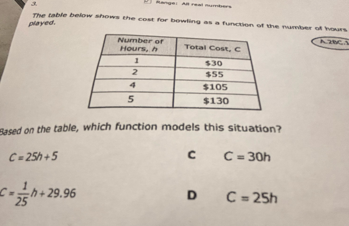 Range: All real numbers
The table below shows the cost for bowling as a function of the number of hours
played.
A.2BC.1
Based on the table, which function models this situation?
C=25h+5
C C=30h
C= 1/25 h+29.96
D C=25h