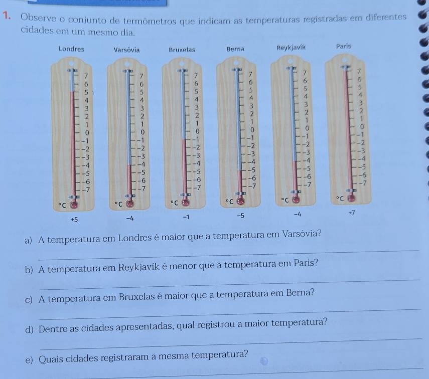 Observe o conjunto de termômetros que indicam as temperaturas registradas em diferentes
cidades em um mesmo dia.
Londres     Paris
.
7 7
6 6
5 5
4 4
3 3
2 2
1 1
0 0
-1 -1
-2 -2
-3 -3
-4 -4
-5 -5
-6 -6
-7 -7°C°C
+5 -4 -1   +7
_
a) A temperatura em Londres é maior que a temperatura em Varsóvia?
_
b) A temperatura em Reykjavík émenor que a temperatura em Paris?
_
c) A temperatura em Bruxelas émaior que a temperatura em Berna?
_
d) Dentre as cidades apresentadas, qual registrou a maior temperatura?
_
e) Quais cidades registraram a mesma temperatura?