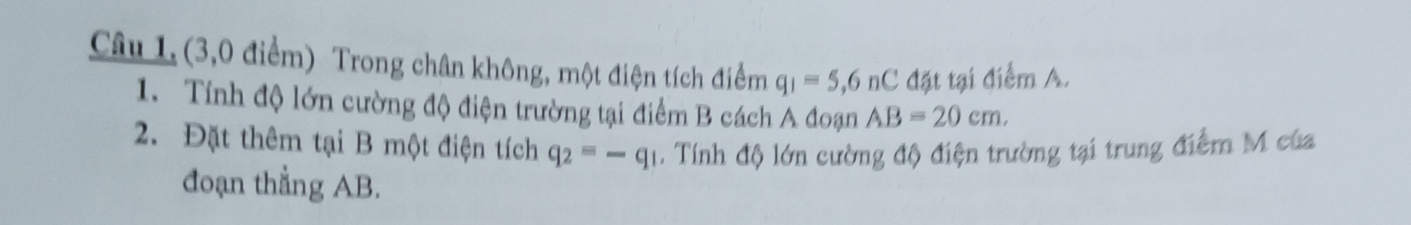 Câu 1, (3,0 điểm) Trong chân không, một điện tích điểm q_1=5,6nC đặt tại điểm A. 
1. Tính độ lớn cường độ điện trường tại điểm B cách A đoạn AB=20cm. 
2. Đặt thêm tại B một điện tích q_2=-q_1. Tính độ lớn cường độ điện trường tại trung điểm M của 
đoạn thẳng AB.