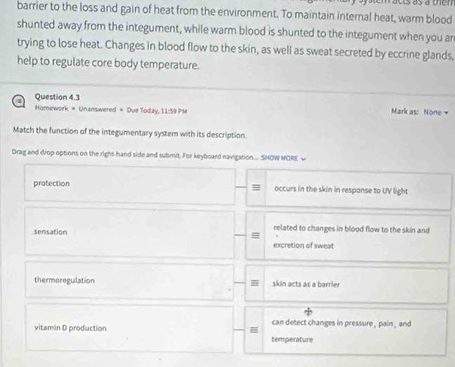 cts as a thên
barrier to the loss and gain of heat from the environment. To maintain internal heat, warm blood
shunted away from the integument, while warm blood is shunted to the integument when you an
trying to lose heat. Changes in blood flow to the skin, as well as sweat secreted by eccrine glands,
help to regulate core body temperature.
Question 4.3
Homework * Unanswered # Due Today, 11:59 PM
Mark as: None 
Match the function of the integumentary system with its description.
Drag and drop options on the right-hand side and submit. For keyboard navigation... SHOW MORE √
protection occurs in the skin in response to UV light
sensation
related to changes in blood flow to the skin and
=
excretion of sweat
thermoregulation skin acts as a barrier
can detect changes in pressure , pain , and
vitamin D production =
temperature