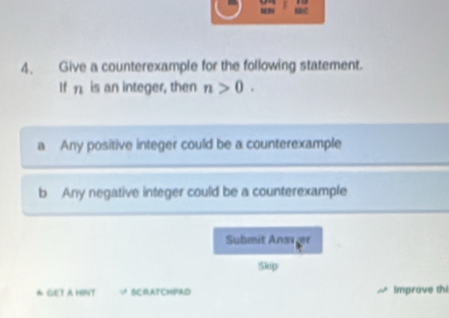 9 

4. Give a counterexample for the following statement.
If η is an integer, then n>0. 
a Any positive integer could be a counterexample
b Any negative integer could be a counterexample
Submit Ansvier
Skip
& GET A HINT SCRATCMFAD Improve thi