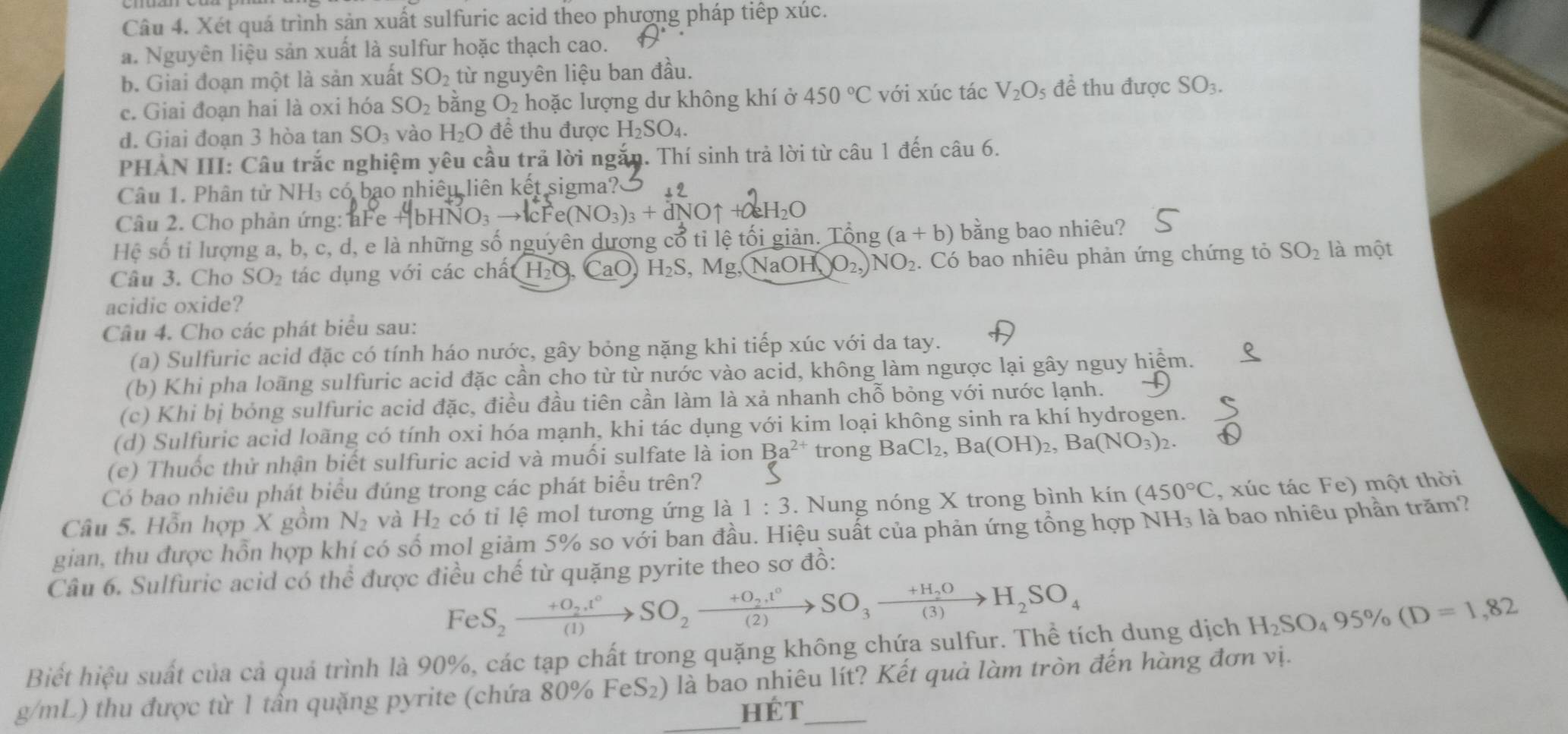 Xét quá trình sản xuất sulfuric acid theo phượng pháp tiếp xúc.
a. Nguyên liệu sản xuất là sulfur hoặc thạch cao.
b. Giai đoạn một là sản xuất SO_2 từ nguyên liệu ban đầu.
c. Giai đoạn hai là oxi hóa SO_2 bằng O_2 hoặc lượng dư không khí ở 450°C với xúc tác V_2O_5 để thu được SO_3.
d. Giai đoạn 3 hòa tan SO vào H_2O để thu được H_2SO_4.
PHAN III: Câu trắc nghiệm yêu cầu trả lời ngắn. Thí sinh trả lời từ câu 1 đến câu 6.
Câu 1. Phân tử NH₃ có bạo nhiêu liên kết sigma?
Câu 2. Cho phản ứng: aFe +b to lcFe(NO_3)_3+dNOuparrow 2H_2C
Hệ số tỉ lượng a, b, c, d, e là những số nguyên dượng cổ tỉ lệ tối giản. Tổng (a+b) bằng bao nhiêu?
Câu 3. Cho SO_2 tác dụng với các chất H₂O, CaO H_2S,Mg,( NaOH )O_2 NO_2. Có bao nhiêu phản ứng chứng tỏ SO_2 là một
acidic oxide?
Câu 4. Cho các phát biểu sau:
(a) Sulfuric acid đặc có tính háo nước, gây bỏng nặng khi tiếp xúc với da tay.
(b) Khi pha loãng sulfuric acid đặc cần cho từ từ nước vào acid, không làm ngược lại gây nguy hiệm.
(c) Khi bị bóng sulfuric acid đặc, điều đầu tiên cần làm là xả nhanh chỗ bỏng với nước lạnh.
(d) Sulfuric acid loãng có tính oxi hóa mạnh, khi tác dụng với kim loại không sinh ra khí hydrogen.
(c) Thuốc thử nhận biết sulfuric acid và muối sulfate là ion Ba^(2+) trong BaCl_2,Ba(OH)_2,Ba(NO_3)_2.
Có bao nhiều phát biểu đúng trong các phát biểu trên?
Câu 5. Hỗn hợp X gồm N_2 và H_2 có tỉ lệ mol tương ứng là 1:3. Nung nóng X trong bình kín (450°C , xúc tác Fe) một thời
gian, thu được hồn hợp khí có số mọl giảm 5% so với ban đầu. Hiệu suất của phản ứng tổng hợp NH₃ là bao nhiêu phần trăm?
Câu 6. Sulfuric acid có thể được điều chế từ quặng pyrite theo sơ đồ:
FeS_2to SO_2.t°SO_2xrightarrow circ SO_2°SO_3xrightarrow +H_2OH_2SO_4
Biết hiệu suất của cả quả trình là 90%, các tạp chất trong quặng không chứa sulfur. Thể tích dung dịch H_2SO_495% (D=1,82
g/mL) thu được từ 1 tần quặng pyrite (chứa 80% FeS₂) là bao nhiêu lít? Kết quả làm tròn đến hàng đơn vị.
HÉT