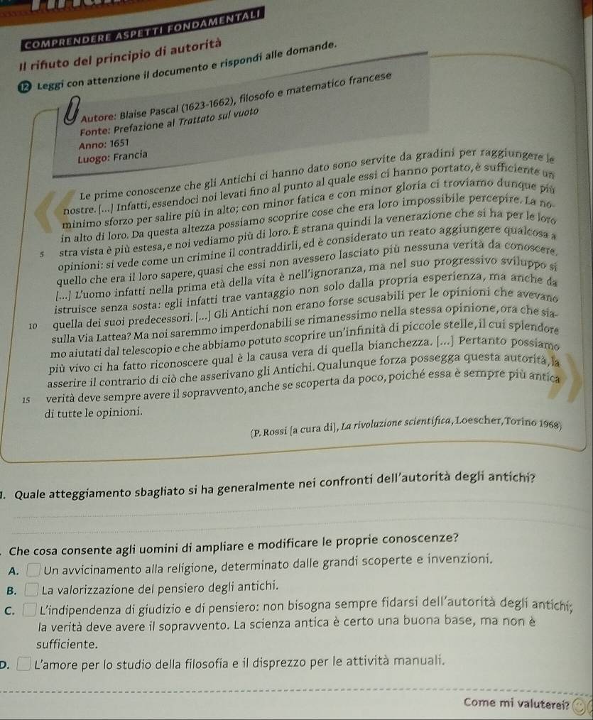 ComprENDERE ASpeTTI FOnDamENtaLi
Il rifuto del principio di autorità
D Leggi con attenzione il documento e rispondí alle domande.
Autore: Blaíse Pascal (1623-1662), filosofo e matematico francese
Fonte: Prefazione al Trattato sul vuoto
Anno: 1651
Luogo: Francía
Le prime conoscenze che gli Antichi ci hanno dato sono servite da gradini per raggiungere le
nostre. [...] Infatti, essendoci noi levati fino al punto al quale essi ci hanno portato, è sufficiente an
minimo sforzo per salire più in alto; con minor fatica e con minor gloria ci troviamo dunque più
in alto di loro. Da questa altezza possiamo scoprire cose che era loro impossibile percepire. La no
5 stra vista è più estesa, e noi vediamo più di loro. É strana quindi la venerazione che si ha per le loro
opinioni: si vede come un crimine il contraddirli, ed è considerato un reato aggiungere qualcosa a
quello che era il loro sapere, quasi che essi non avessero lasciato più nessuna verità da conoscere.
[...] L'uomo infatti nella prima età della vita è nell'ignoranza, ma nel suo progressivo sviluppo se
istruisce senza sosta: egli infatti trae vantaggio non solo dalla propria esperienza, ma anche da
10 quella dei suoi predecessori. [...] Gli Antichi non erano forse scusabilí per le opinioni che avevano
sulla Via Lattea? Ma noi saremmo imperdonabili se rimanessimo nella stessa opinione, ora che sia
mo aiutati dal telescopio e che abbiamo potuto scoprire un’infinità di piccole stelle, il cui splendore
più vivo ci ha fatto riconoscere qual è la causa vera di quella bianchezza. [...] Pertanto possiamo
asserire il contrario di ciò che asserivano gli Antichi.Qualunque forza possegga questa autorità, la
1s  verità deve sempre avere il sopravvento, anche se scoperta da poco, poiché essa è sempre più antica
di tutte le opinioni.
(P. Rossi [a cura di], La rivoluzione scientifica, Loescher,Torino 1968)
_
M. Quale atteggiamento sbagliato si ha generalmente nei confronti dell´autorità degli antichi?
_
Che cosa consente agli uomini di ampliare e modificare le proprie conoscenze?
A. Un avvicinamento alla religione, determinato dalle grandi scoperte e invenzioni.
B. a La valorizzazione del pensiero degli antichi.
c. □ L’indipendenza di giudizio e di pensiero: non bisogna sempre fidarsi dell’autorità degli antichi;
la verità deve avere il sopravvento. La scienza antica è certo una buona base, ma non è
sufficiente.
D. L’amore per lo studio della filosofia e il disprezzo per le attività manuali.
Come mi valuterei?