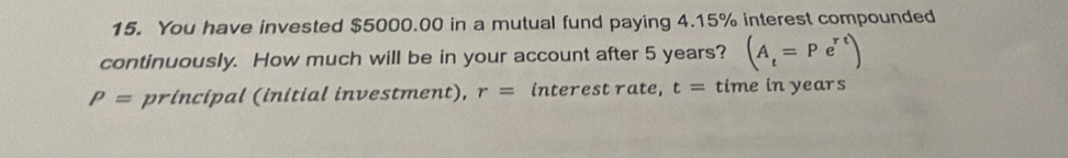 You have invested $5000.00 in a mutual fund paying 4.15% interest compounded 
continuously. How much will be in your account after 5 years? (A_t=Pe^(rt))
P= principal (initial investment), r= interest rate, t= time in years