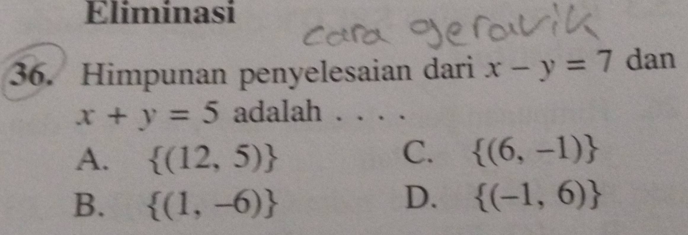 Eliminasi
36. Himpunan penyelesaian dari x-y=7 dan
x+y=5 adalah . . . .
A.  (12,5)
C.  (6,-1)
B.
 (1,-6)
D.  (-1,6)