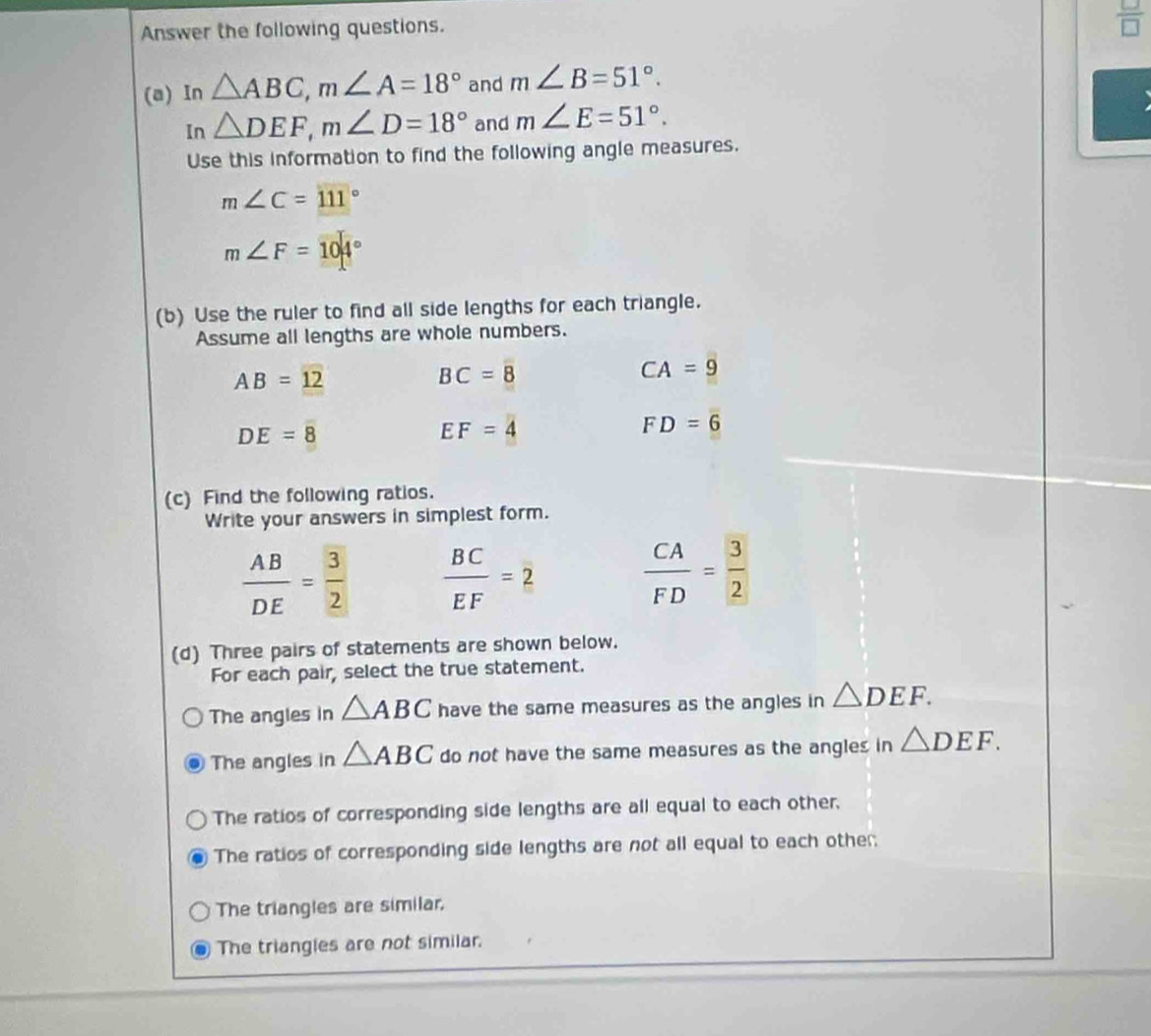 Answer the following questions.
 □ /□  
(a) In △ ABC, m∠ A=18° and m∠ B=51°. 
In △ DEF, m∠ D=18° and m∠ E=51°. 
Use this information to find the following angle measures.
m∠ C=111°
m∠ F=104°
(b) Use the ruler to find all side lengths for each triangle.
Assume all lengths are whole numbers.
AB=12
BC=8
CA=9
DE=8
EF=4
FD=6
(c) Find the following ratios.
Write your answers in simplest form.
 AB/DE = 3/2   BC/EF =2  CA/FD = 3/2 
(d) Three pairs of statements are shown below.
For each pair, select the true statement.
The angles in △ ABC have the same measures as the angles in △ DEF.
The angles in △ ABC do not have the same measures as the angles in △ DEF.
The ratios of corresponding side lengths are all equal to each other.
The ratios of corresponding side lengths are not all equal to each other:
The triangles are similar,
The triangies are not similar.