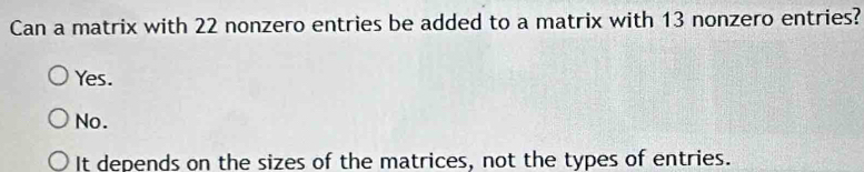 Can a matrix with 22 nonzero entries be added to a matrix with 13 nonzero entries?
Yes.
No.
It depends on the sizes of the matrices, not the types of entries.