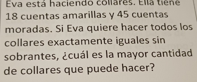 Eva está haciendo collares. Ella tiene
18 cuentas amarillas y 45 cuentas 
moradas. Si Eva quiere hacer todos los 
collares exactamente iguales sin 
sobrantes, ¿cuál es la mayor cantidad 
de collares que puede hacer?