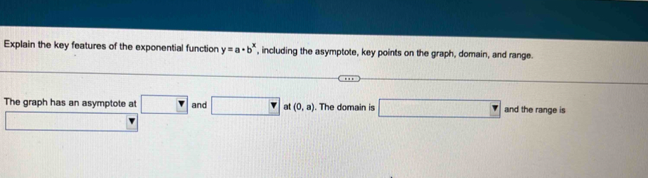 Explain the key features of the exponential function y=a· b^x , including the asymptote, key points on the graph, domain, and range. 
The graph has an asymptote at □ and □ at (0,a). The domain is □ and the range is 
_ 