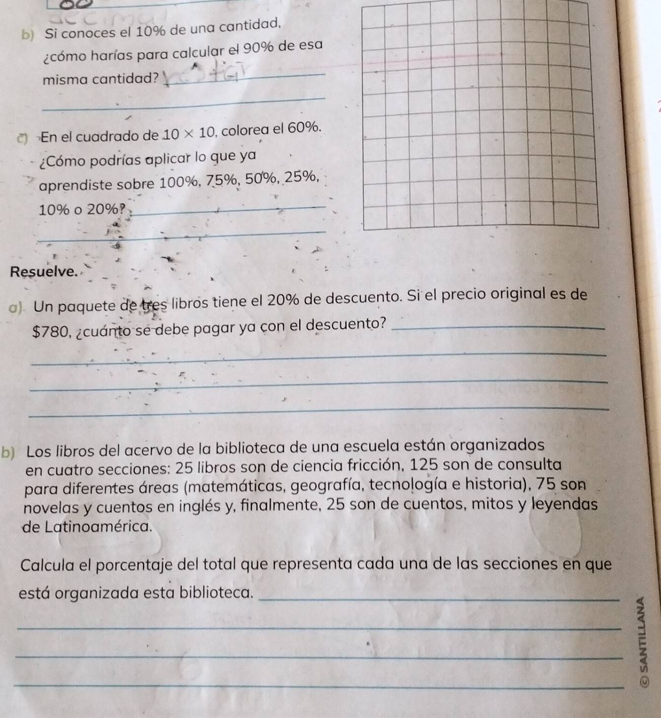 Si conoces el 10% de una cantidad, 
¿cómo harías para calcular el 90% de esa 
misma cantidad? 
_ 
_ 
En el cuadrado de 10* 10 , colorea el 60%. 
¿Cómo podrías aplicar lo que ya 
aprendiste sobre 100%, 75%, 50%, 25%,
10% o 20%? 
_ 
_ 
Resuelve._ 
a) Un paquete de tres libros tiene el 20% de descuento. Si el precio original es de
$780, ¿cuánto se debe pagar ya con el descuento?_ 
_ 
_ 
_ 
b) Los libros del acervo de la biblioteca de una escuela están organizados 
en cuatro secciones: 25 libros son de ciencia fricción, 125 son de consulta 
para diferentes áreas (matemáticas, geografía, tecnología e historia), 75 son 
novelas y cuentos en inglés y, finalmente, 25 son de cuentos, mitos y leyendas 
de Latinoamérica. 
Calcula el porcentaje del total que representa cada una de las secciones en que 
está organizada esta biblioteca._ 
_E_