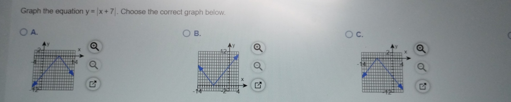 Graph the equation y=|x+7|. Choose the correct graph below. 
A. 
B. 
C.