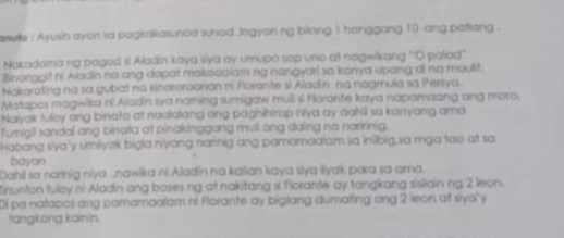 anwe : Ayusin ayon sa pagkakasunod sunod logyan ng bilong 1 hanggang 10 ang patiang . 
Nokadoma ng paged si Aladin kaya siya ay umupo sap uno at nagwikang 'O palad'' 
Binanggit ni Aladin no ang dapat makooaiam ng nangyar) sa kanya upang ai na maulit. 
Nakorating na sa gubat na kinaroroonan ni Forante si Aladin na nagmula sa Perya. 
Matapos magwika ni Aladn sva naming sumigaw mull s Horante kaya napamaang ang moro. 
Nalyak fuloy ang binata at naalalang ang paghihirap niva ay aahli sa kanyang ama 
Turnigil sandal ang binata at pinakinggang mull ang daing no narrinig. 
Habang sya'y umlyak bigla n'yang narinig ang pamamaalam sa inibig,sa mga tao at so 
bajan 
Dahi sa narnig niya nawika ni Aladin na kalian kaya siya liyak para sa ama. 
Tinunton tuloy ni Aladin ang boses ng at nakitang si Florante ay tangkang sisliain ng 2 leon. 
Di pa natapos ang pamamaalam ni Florante ay biglang dumating ang 2 leon at siyo'y 
tangkong kainín