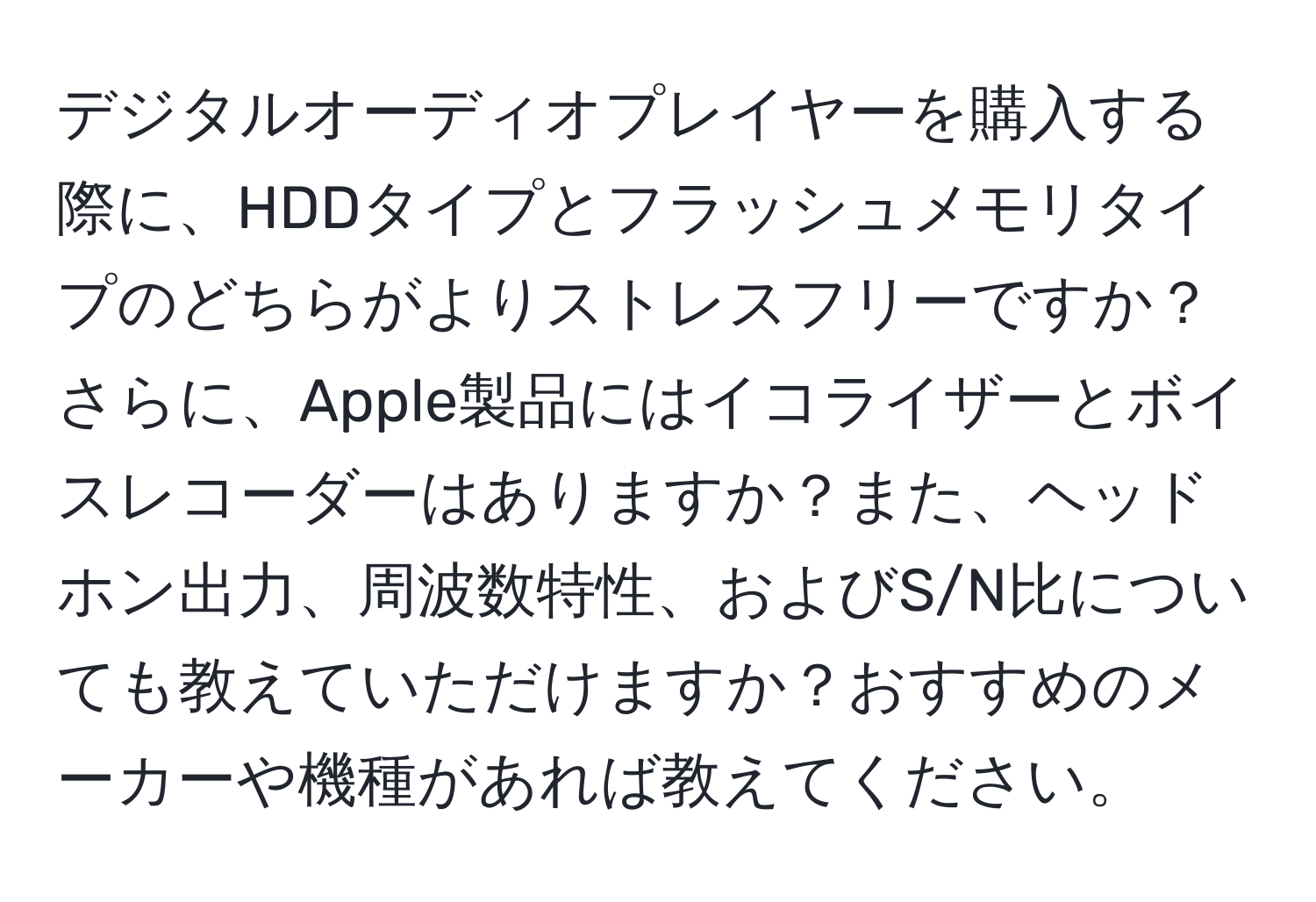 デジタルオーディオプレイヤーを購入する際に、HDDタイプとフラッシュメモリタイプのどちらがよりストレスフリーですか？さらに、Apple製品にはイコライザーとボイスレコーダーはありますか？また、ヘッドホン出力、周波数特性、およびS/N比についても教えていただけますか？おすすめのメーカーや機種があれば教えてください。