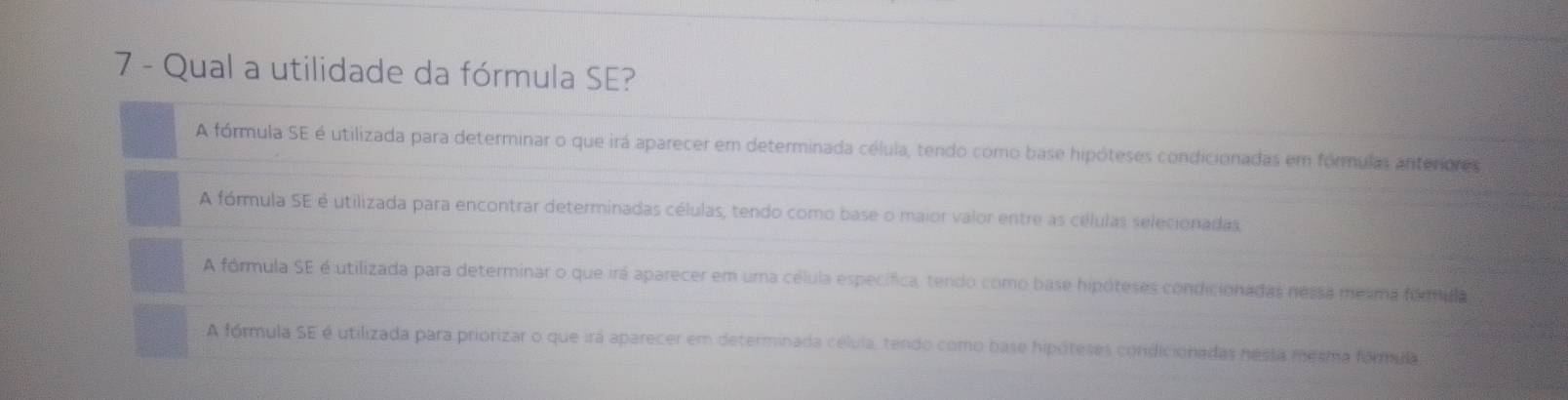 Qual a utilidade da fórmula SE?
A fórmula SE é utilizada para determinar o que irá aparecer em determinada célula, tendo como base hipóteses condicionadas em fórmulas anterores
A fórmula SE é utilizada para encontrar determinadas células, tendo como base o maior valor entre as células selecionadas
A fórmula SE é utilizada para determinar o que irá aparecer em uma célula específica, tendo como base hipóteses condicionadas nessa mesma fémida
A fórmula SE é utilizada para priorizar o que irá aparecer em determinada célula, tendo como base hipóteses condicionadas nessa mesma farmula