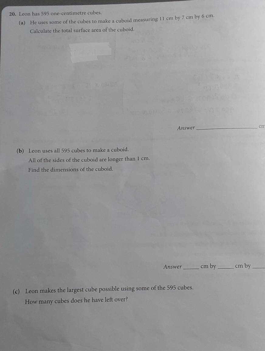 Leon has 595 one-centimetre cubes. 
(a) He uses some of the cubes to make a cuboid measuring 11 cm by 7 cm by 6 cm. 
Calculate the total surface area of the cuboid. 
Answer_
cm
(b) Leon uses all 595 cubes to make a cuboid. 
All of the sides of the cuboid are longer than 1 cm. 
Find the dimensions of the cuboid. 
Answer_ cm by_ cm by_ 
(c) Leon makes the largest cube possible using some of the 595 cubes. 
How many cubes does he have left over?