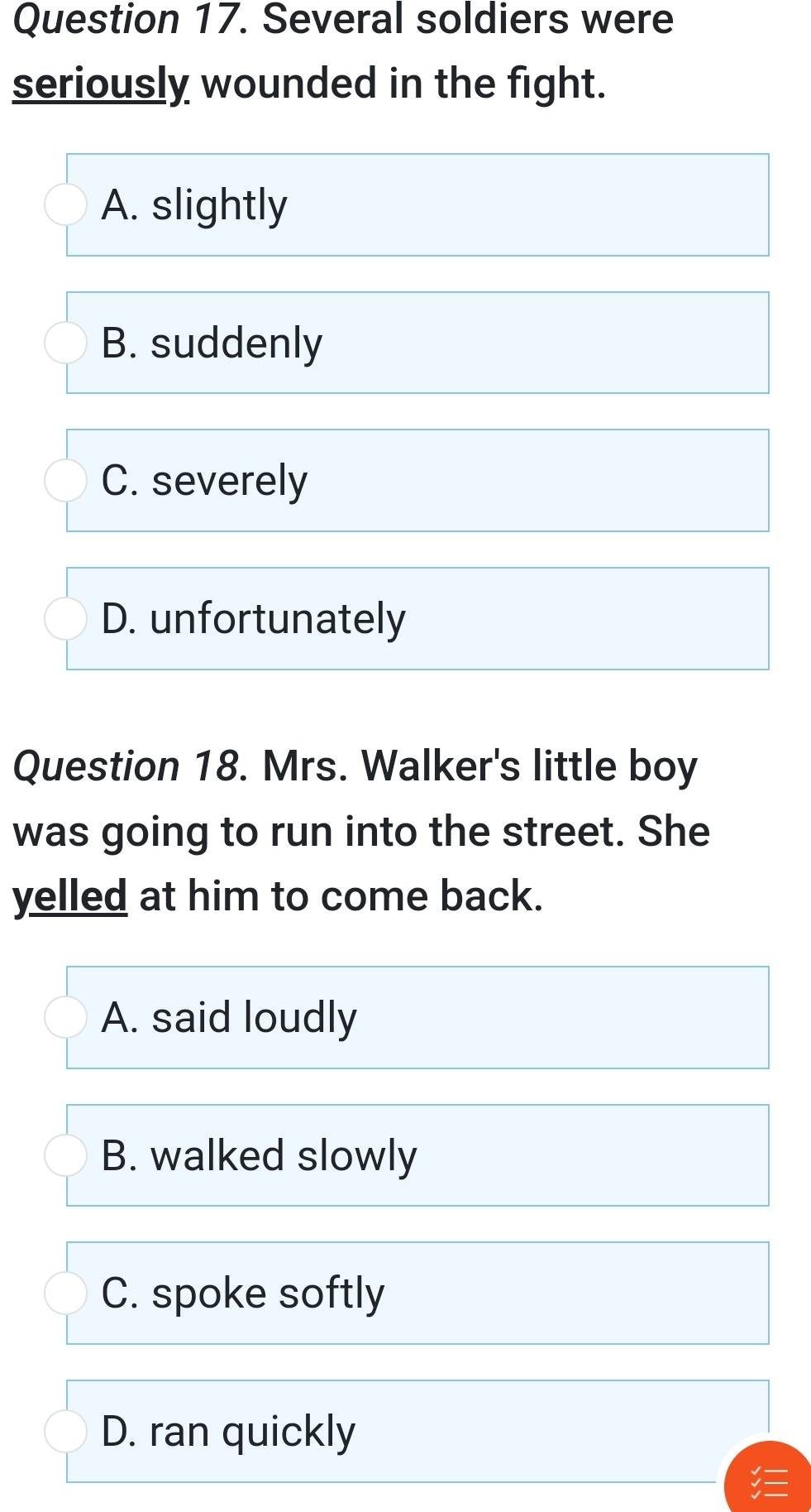 Several soldiers were
seriously wounded in the fight.
A. slightly
B. suddenly
C. severely
D. unfortunately
Question 18. Mrs. Walker's little boy
was going to run into the street. She
yelled at him to come back.
A. said loudly
B. walked slowly
C. spoke softly
D. ran quickly