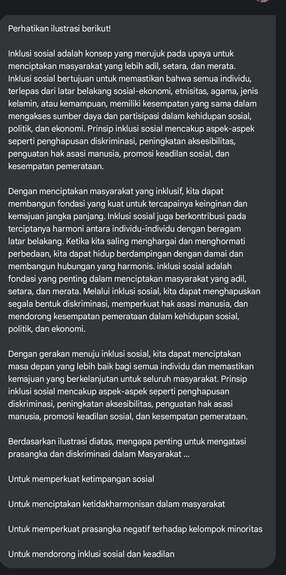 Perhatikan ilustrasi berikut!
Inklusi sosial adalah konsep yang merujuk pada upaya untuk
menciptakan masyarakat yang lebih adil, setara, dan merata.
Inklusi sosial bertujuan untuk memastikan bahwa semua individu,
terlepas dari latar belakang sosial-ekonomi, etnisitas, agama, jenis
kelamin, atau kemampuan, memiliki kesempatan yang sama dalam
mengakses sumber daya dan partisipasi dalam kehidupan sosial,
politik, dan ekonomi. Prinsip inklusi sosial mencakup aspek-aspek
seperti penghapusan diskriminasi, peningkatan aksesibilitas,
penguatan hak asasi manusia, promosi keadilan sosial, dan
kesempatan pemerataan.
Dengan menciptakan masyarakat yang inklusif, kita dapat
membangun fondasi yang kuat untuk tercapainya keinginan dan
kemajuan jangka panjang. Inklusi sosial juga berkontribusi pada
terciptanya harmoni antara individu-individu dengan beragam
latar belakang. Ketika kita saling menghargai dan menghormati
perbedaan, kita dapat hidup berdampingan dengan damai dan
membangun hubungan yang harmonis. inklusi sosial adalah
fondasi yang penting dalam menciptakan masyarakat yang adil,
setara, dan merata. Melalui inklusi sosial, kita dapat menghapuskan
segala bentuk diskriminasi, memperkuat hak asasi manusia, dan
mendorong kesempatan pemerataan dalam kehidupan sosial,
politik, dan ekonomi.
Dengan gerakan menuju inklusi sosial, kita dapat menciptakan
masa depan yang lebih baik bagi semua individu dan memastikan
kemajuan yang berkelanjutan untuk seluruh masyarakat. Prinsip
inklusi sosial mencakup aspek-aspek seperti penghapusan
diskriminasi, peningkatan aksesibilitas, penguatan hak asasi
manusia, promosi keadilan sosial, dan kesempatan pemerataan.
Berdasarkan ilustrasi diatas, mengapa penting untuk mengatasi
prasangka dan diskriminasi dalam Masyarakat ...
Untuk memperkuat ketimpangan sosial
Untuk menciptakan ketidakharmonisan dalam masyarakat
Untuk memperkuat prasangka negatif terhadap kelompok minoritas
Untuk mendorong inklusi sosial dan keadilan