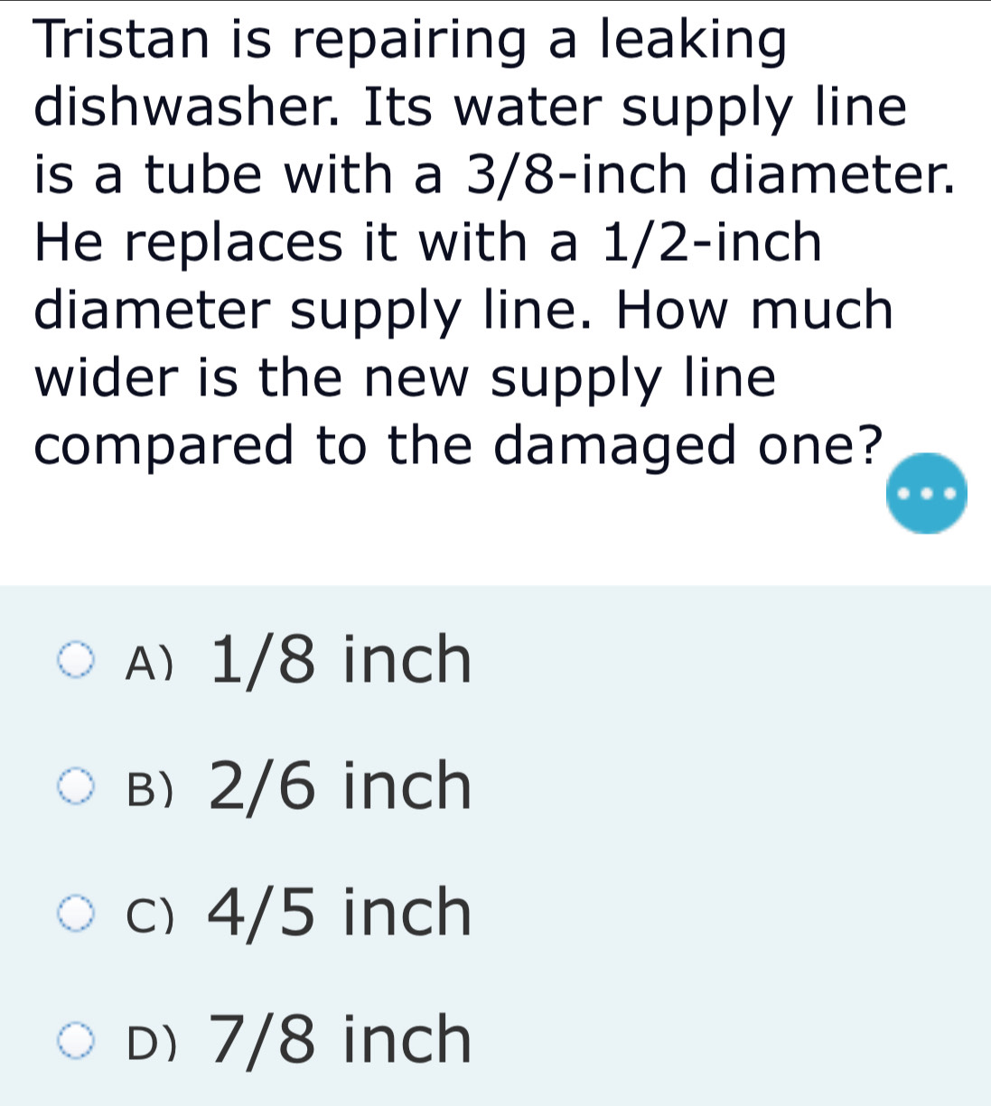 Tristan is repairing a leaking
dishwasher. Its water supply line
is a tube with a 3/8-inch diameter.
He replaces it with a 1/2-inch
diameter supply line. How much
wider is the new supply line
compared to the damaged one?
A 1/8 inch
b) 2/6 inch
c) 4/5 inch
D) 7/8 inch